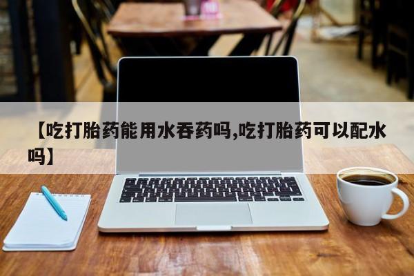 流产药网上购买【吃打胎药能用水吞药吗,吃打胎药可以配水吗】