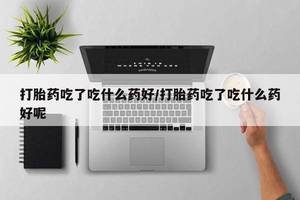流产药网上购买打胎药吃了吃什么药好/打胎药吃了吃什么药好呢