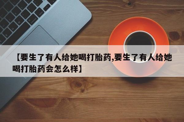 流产药网上购买【要生了有人给她喝打胎药,要生了有人给她喝打胎药会怎么样】
