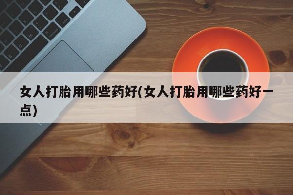 流产药网上购买女人打胎用哪些药好(女人打胎用哪些药好一点)