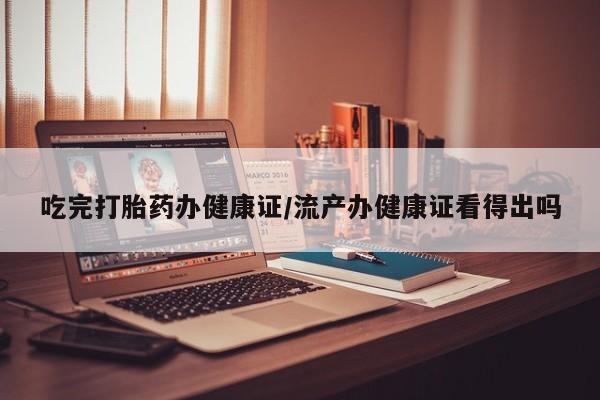 流产药网上购买吃完打胎药办健康证/流产办健康证看得出吗