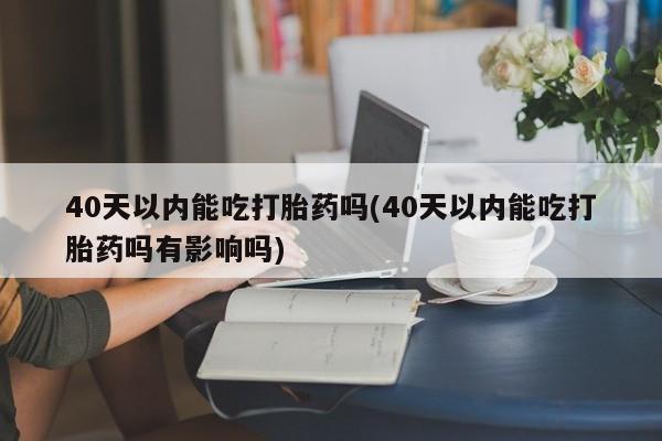 流产药网上购买40天以内能吃打胎药吗(40天以内能吃打胎药吗有影响吗)