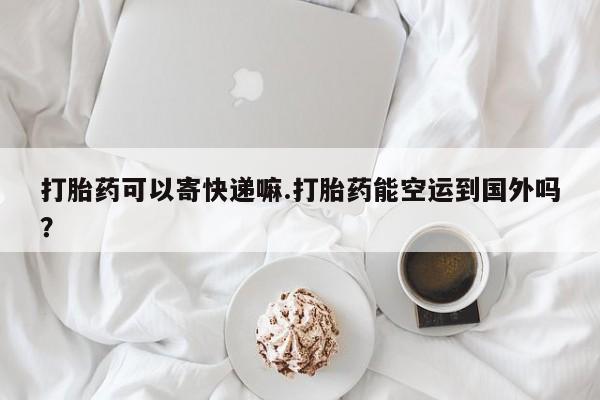 流产药网上购买打胎药可以寄快递嘛.打胎药能空运到国外吗？