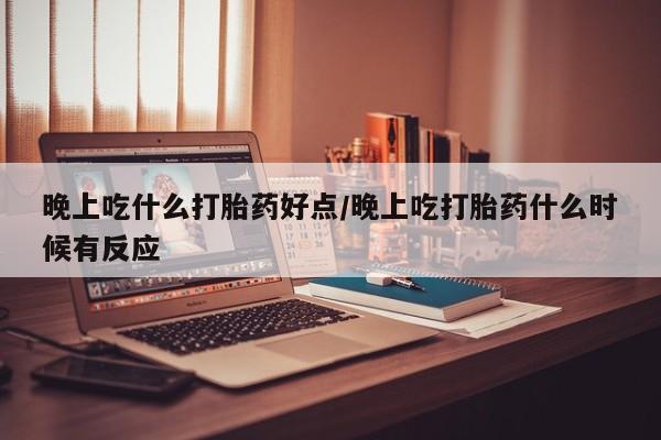流产药网上购买晚上吃什么打胎药好点/晚上吃打胎药什么时候有反应