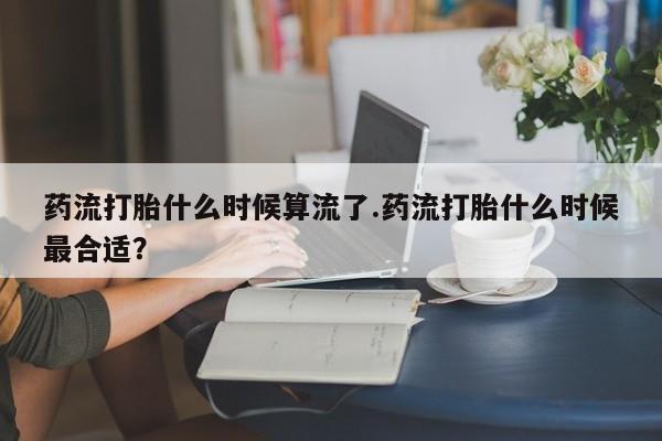 流产药网上购买药流打胎什么时候算流了.药流打胎什么时候最合适？