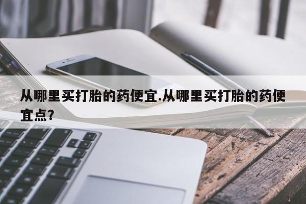 流产药网上购买从哪里买打胎的药便宜.从哪里买打胎的药便宜点？