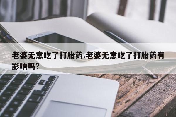流产药网上购买老婆无意吃了打胎药.老婆无意吃了打胎药有影响吗？