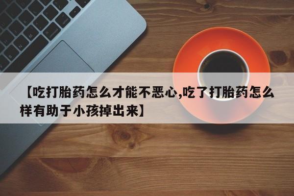 流产药网上购买【吃打胎药怎么才能不恶心,吃了打胎药怎么样有助于小孩掉出来】