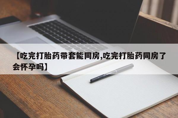 流产药网上购买【吃完打胎药带套能同房,吃完打胎药同房了会怀孕吗】