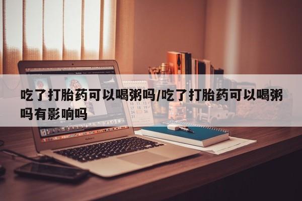 流产药网上购买吃了打胎药可以喝粥吗/吃了打胎药可以喝粥吗有影响吗