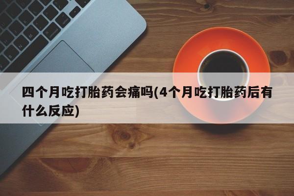 流产药网上购买四个月吃打胎药会痛吗(4个月吃打胎药后有什么反应)