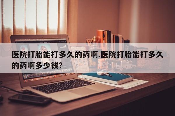流产药网上购买医院打胎能打多久的药啊.医院打胎能打多久的药啊多少钱？