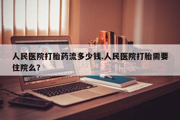 流产药网上购买人民医院打胎药流多少钱.人民医院打胎需要住院么？