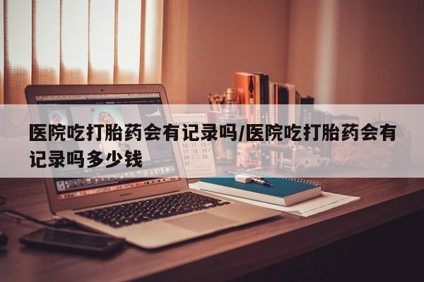 流产药网上购买医院吃打胎药会有记录吗/医院吃打胎药会有记录吗多少钱