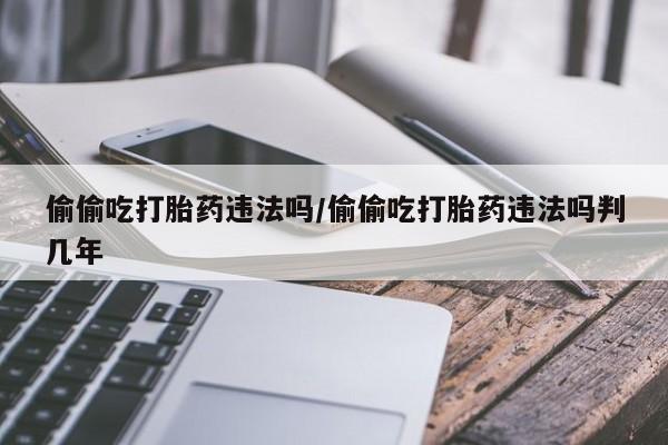 流产药网上购买偷偷吃打胎药违法吗/偷偷吃打胎药违法吗判几年