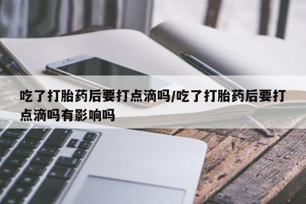 流产药网上购买吃了打胎药后要打点滴吗/吃了打胎药后要打点滴吗有影响吗