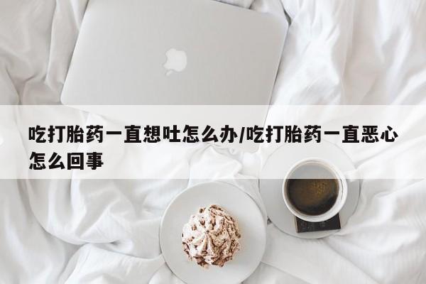 流产药网上购买吃打胎药一直想吐怎么办/吃打胎药一直恶心怎么回事