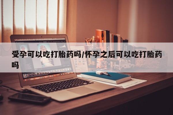 流产药网上购买受孕可以吃打胎药吗/怀孕之后可以吃打胎药吗
