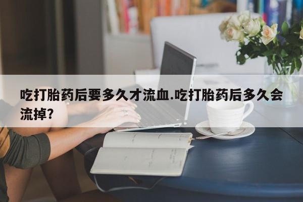 流产药网上购买吃打胎药后要多久才流血.吃打胎药后多久会流掉？