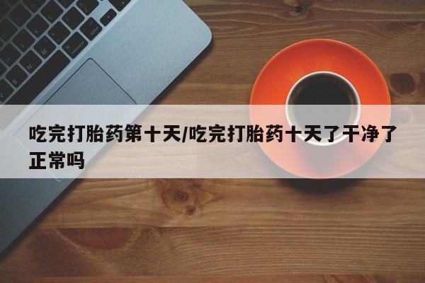 流产药网上购买吃完打胎药第十天/吃完打胎药十天了干净了正常吗