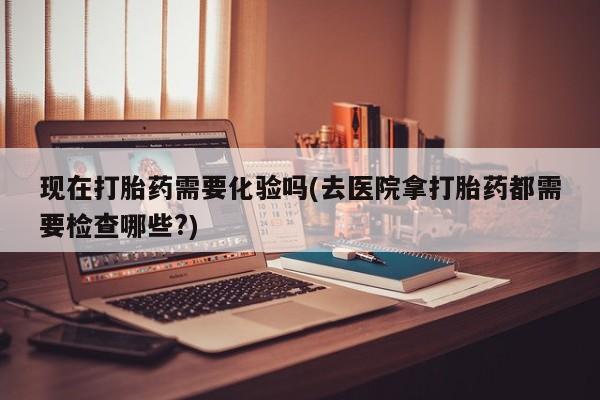 流产药网上购买现在打胎药需要化验吗(去医院拿打胎药都需要检查哪些?)