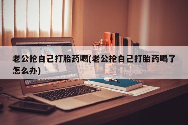 流产药网上购买老公抢自己打胎药喝(老公抢自己打胎药喝了怎么办)