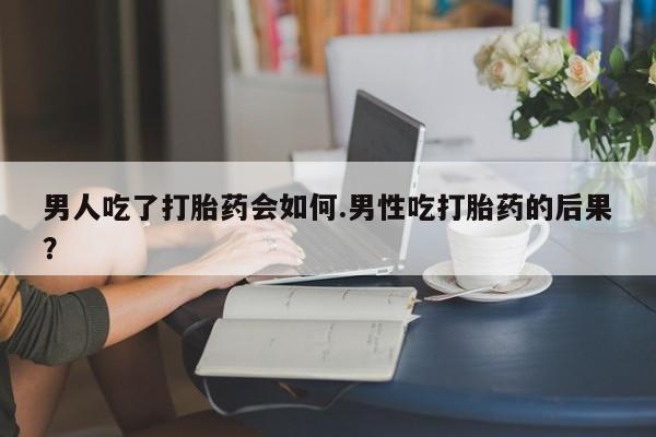 流产药网上购买男人吃了打胎药会如何.男性吃打胎药的后果？