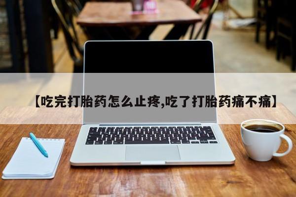 流产药网上购买【吃完打胎药怎么止疼,吃了打胎药痛不痛】