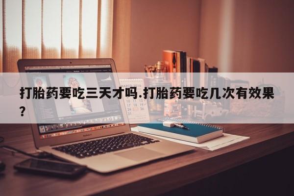 流产药网上购买打胎药要吃三天才吗.打胎药要吃几次有效果？