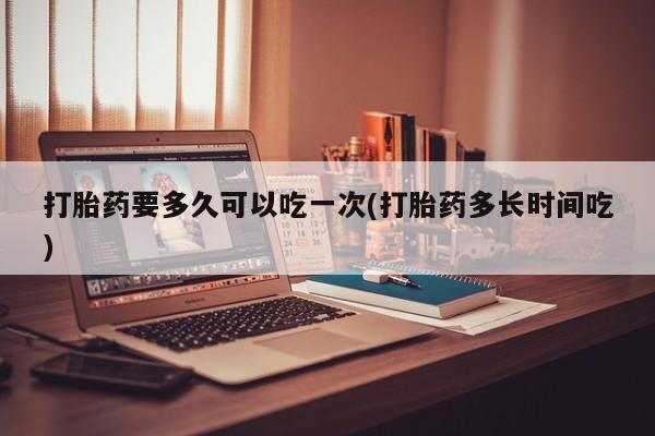 流产药网上购买打胎药要多久可以吃一次(打胎药多长时间吃)