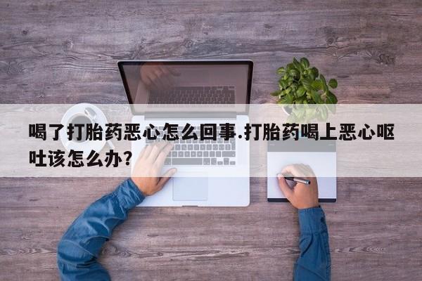 流产药网上购买喝了打胎药恶心怎么回事.打胎药喝上恶心呕吐该怎么办？