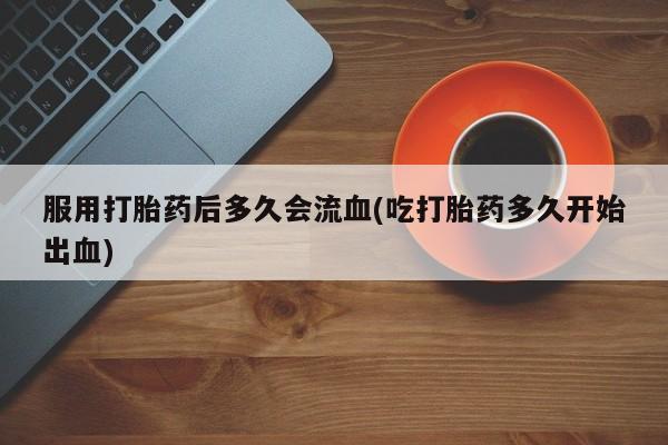 流产药网上购买服用打胎药后多久会流血(吃打胎药多久开始出血)