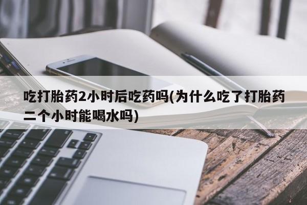 流产药网上购买吃打胎药2小时后吃药吗(为什么吃了打胎药二个小时能喝水吗)