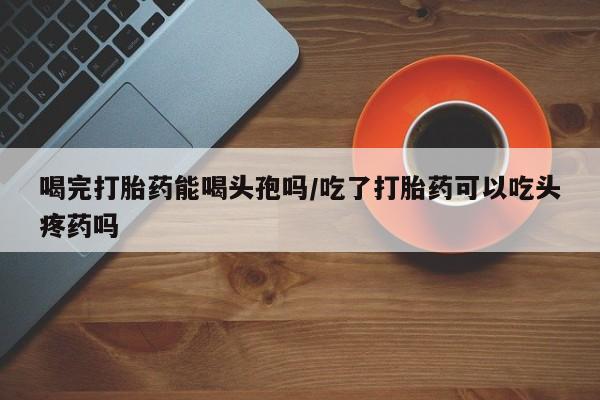 流产药网上购买喝完打胎药能喝头孢吗/吃了打胎药可以吃头疼药吗