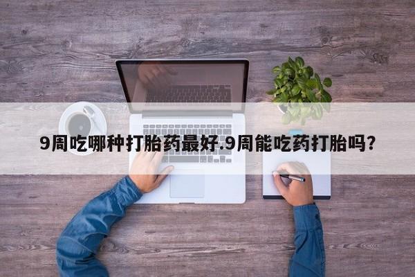 流产药网上购买9周吃哪种打胎药最好.9周能吃药打胎吗？