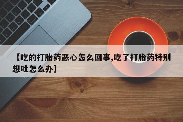 流产药网上购买【吃的打胎药恶心怎么回事,吃了打胎药特别想吐怎么办】