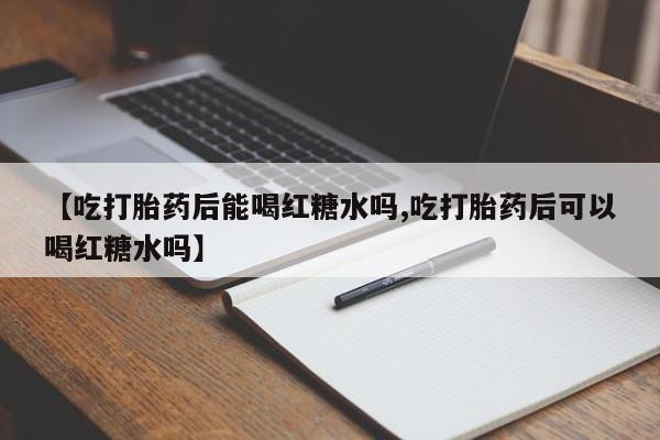 流产药网上购买【吃打胎药后能喝红糖水吗,吃打胎药后可以喝红糖水吗】