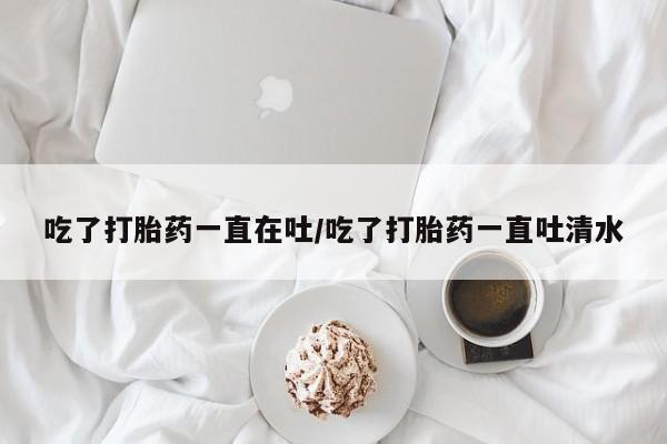 流产药网上购买吃了打胎药一直在吐/吃了打胎药一直吐清水
