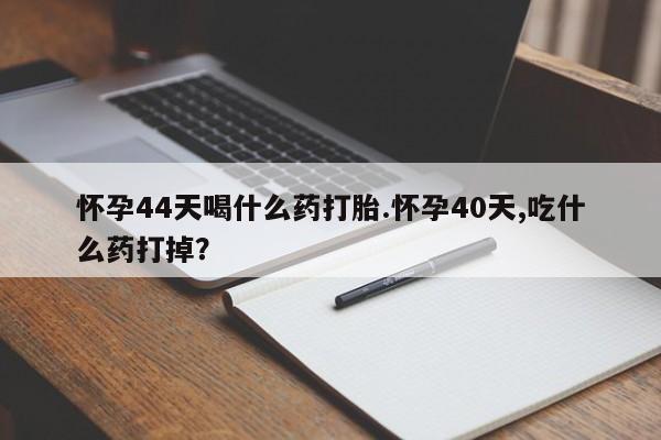 流产药网上购买怀孕44天喝什么药打胎.怀孕40天,吃什么药打掉？