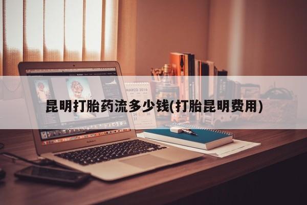 流产药网上购买昆明打胎药流多少钱(打胎昆明费用)