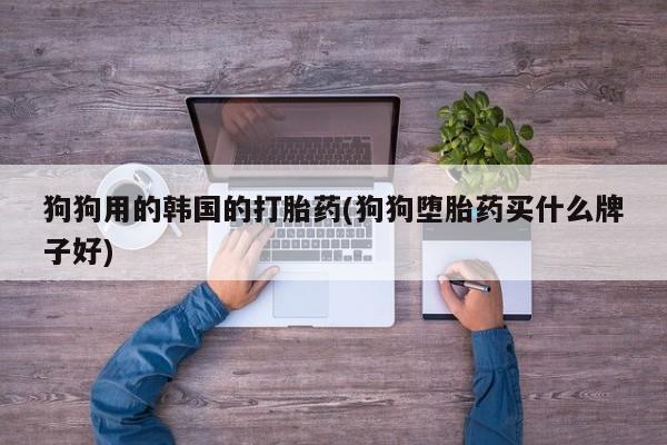 流产药网上购买狗狗用的韩国的打胎药(狗狗堕胎药买什么牌子好)
