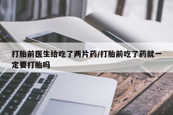 流产药网上购买打胎前医生给吃了两片药/打胎前吃了药就一定要打胎吗