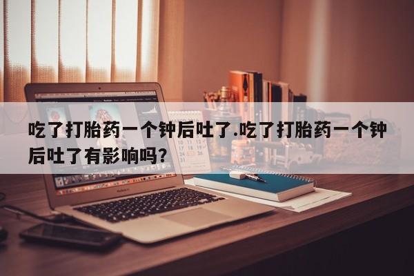 流产药网上购买吃了打胎药一个钟后吐了.吃了打胎药一个钟后吐了有影响吗？
