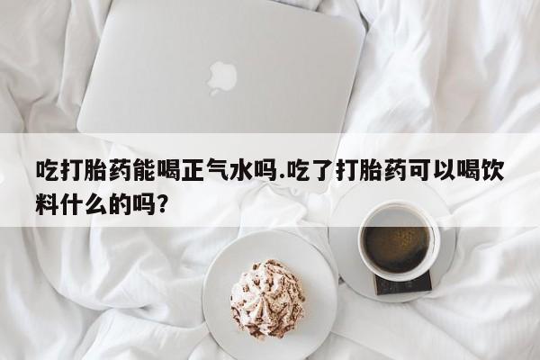 流产药网上购买吃打胎药能喝正气水吗.吃了打胎药可以喝饮料什么的吗？