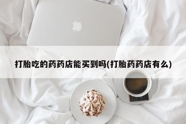 流产药网上购买打胎吃的药药店能买到吗(打胎药药店有么)