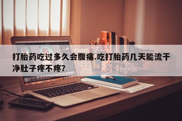 流产药网上购买打胎药吃过多久会腹痛.吃打胎药几天能流干净肚子疼不疼？