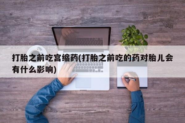 流产药网上购买打胎之前吃宫缩药(打胎之前吃的药对胎儿会有什么影响)