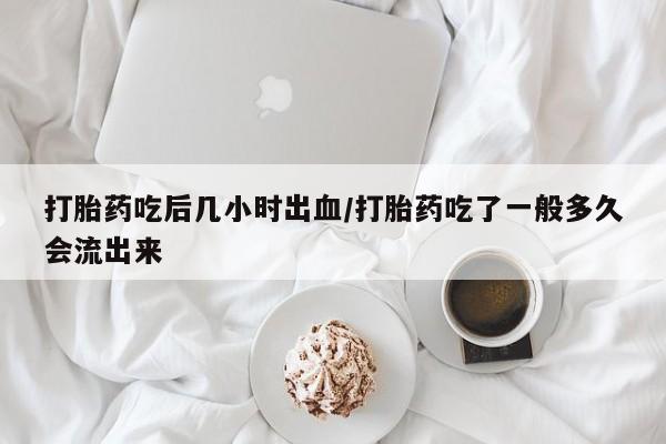 流产药网上购买打胎药吃后几小时出血/打胎药吃了一般多久会流出来