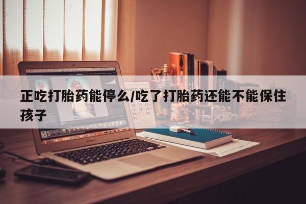 流产药网上购买正吃打胎药能停么/吃了打胎药还能不能保住孩子
