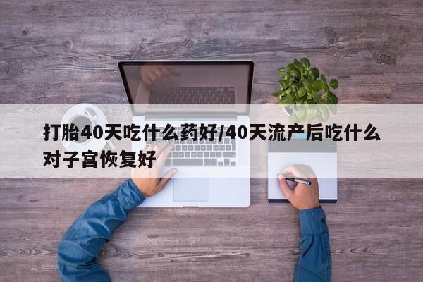 流产药网上购买打胎40天吃什么药好/40天流产后吃什么对子宫恢复好